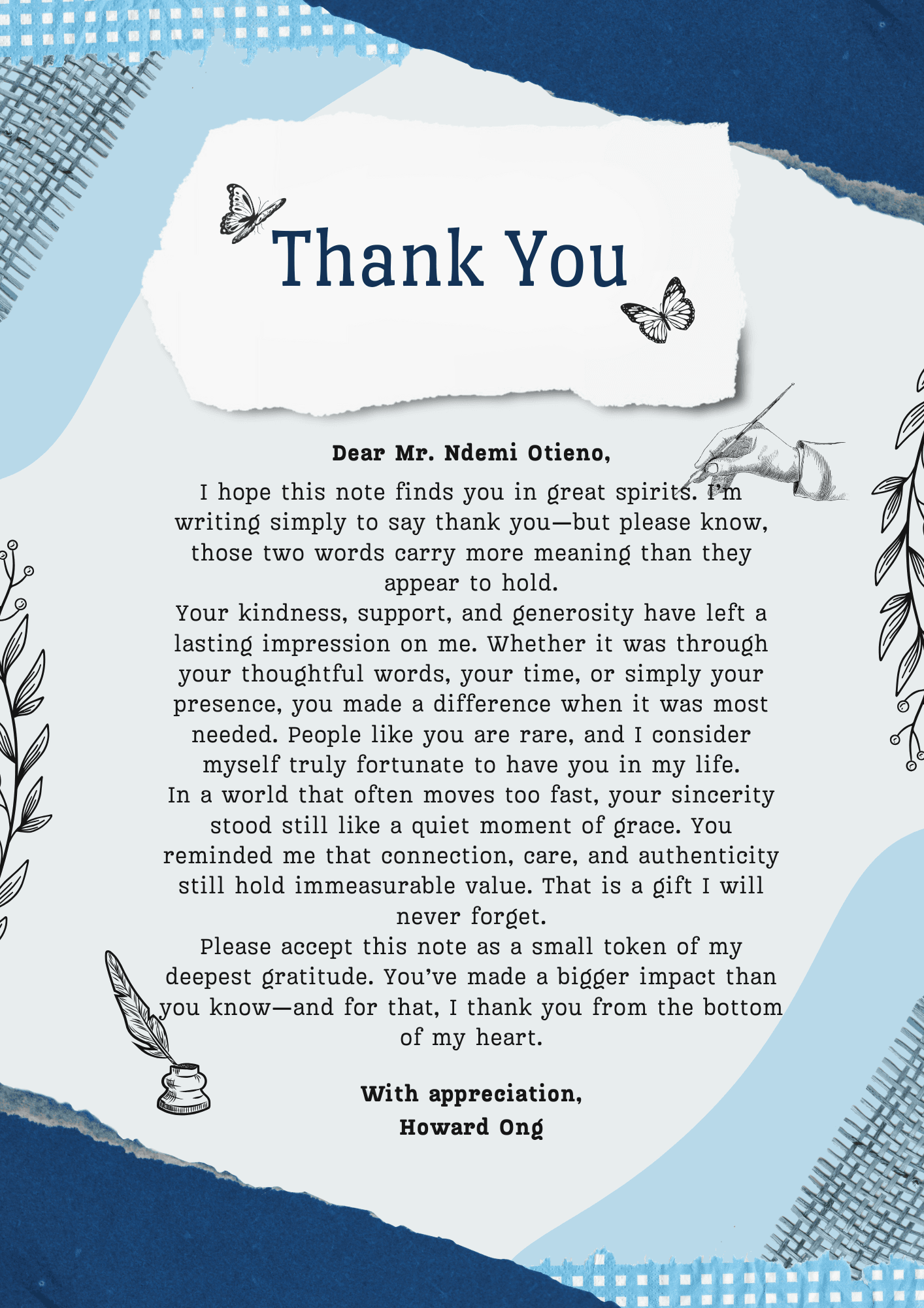 Dear [Recipient's Name],

I hope this note finds you in great spirits. I’m writing simply to say thank you—but please know, those two words carry more meaning than they appear to hold.

Your kindness, support, and generosity have left a lasting impression on me. Whether it was through your thoughtful words, your time, or simply your presence, you made a difference when it was most needed. People like you are rare, and I consider myself truly fortunate to have you in my life.

In a world that often moves too fast, your sincerity stood still like a quiet moment of grace. You reminded me that connection, care, and authenticity still hold immeasurable value. That is a gift I will never forget.

Please accept this note as a small token of my deepest gratitude. You’ve made a bigger impact than you know—and for that, I thank you from the bottom of my heart.

With appreciation,
[Your Name]
